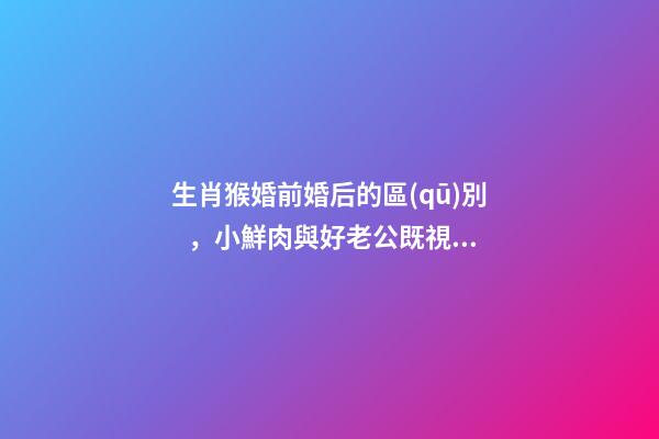生肖猴婚前婚后的區(qū)別，小鮮肉與好老公既視感